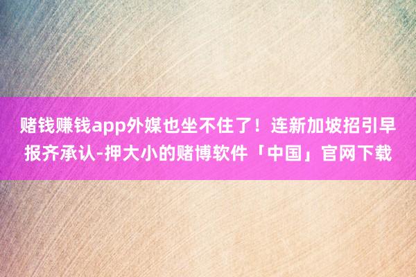 赌钱赚钱app外媒也坐不住了！连新加坡招引早报齐承认-押大小的赌博软件「中国」官网下载