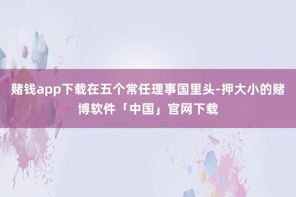 赌钱app下载在五个常任理事国里头-押大小的赌博软件「中国」官网下载