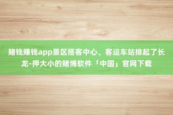 赌钱赚钱app景区搭客中心、客运车站排起了长龙-押大小的赌博软件「中国」官网下载