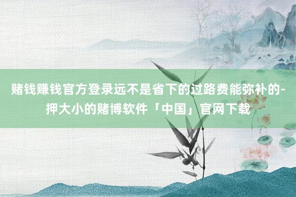 赌钱赚钱官方登录远不是省下的过路费能弥补的-押大小的赌博软件「中国」官网下载