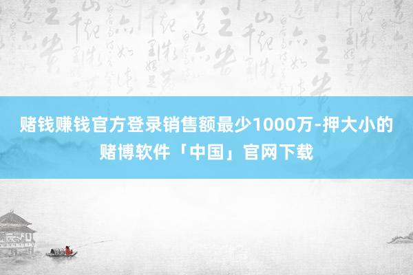 赌钱赚钱官方登录销售额最少1000万-押大小的赌博软件「中国」官网下载