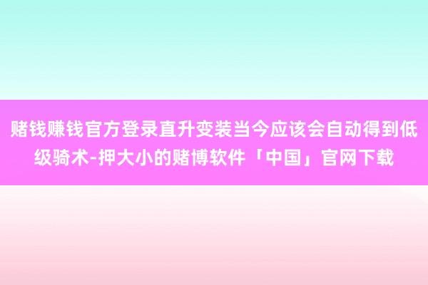 赌钱赚钱官方登录直升变装当今应该会自动得到低级骑术-押大小的赌博软件「中国」官网下载