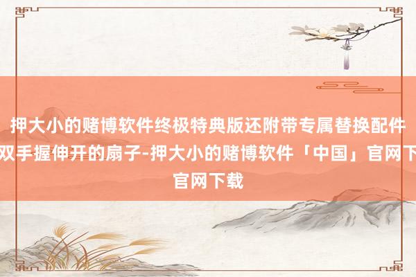 押大小的赌博软件终极特典版还附带专属替换配件：双手握伸开的扇子-押大小的赌博软件「中国」官网下载