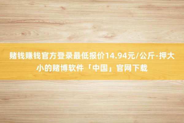 赌钱赚钱官方登录最低报价14.94元/公斤-押大小的赌博软件「中国」官网下载