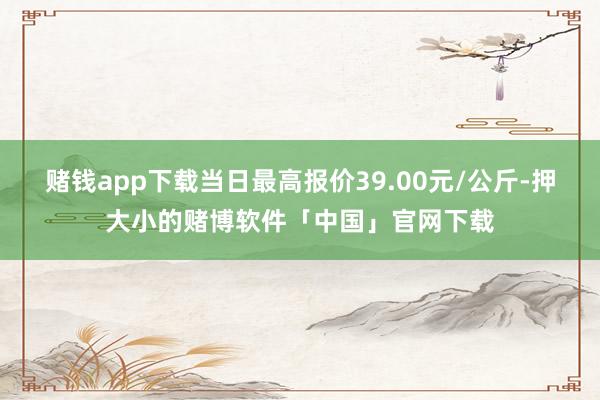 赌钱app下载当日最高报价39.00元/公斤-押大小的赌博软件「中国」官网下载