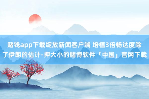 赌钱app下载绽放新闻客户端 培植3倍畅达度除了伊朗的估计-押大小的赌博软件「中国」官网下载