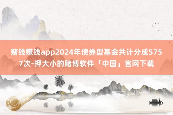 赌钱赚钱app2024年债券型基金共计分成5757次-押大小的赌博软件「中国」官网下载