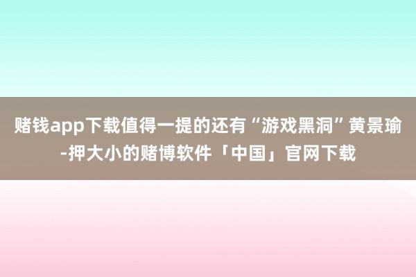 赌钱app下载值得一提的还有“游戏黑洞”黄景瑜-押大小的赌博软件「中国」官网下载