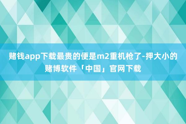 赌钱app下载最贵的便是m2重机枪了-押大小的赌博软件「中国」官网下载