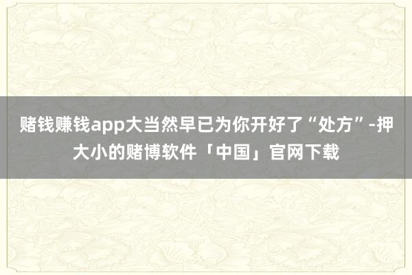 赌钱赚钱app大当然早已为你开好了“处方”-押大小的赌博软件「中国」官网下载