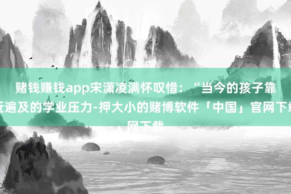 赌钱赚钱app宋潇凌满怀叹惜:“当今的孩子靠近遍及的学业压力-押大小的赌博软件「中国」官网下载