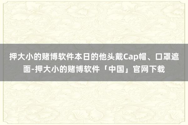 押大小的赌博软件本日的他头戴Cap帽、口罩遮面-押大小的赌博软件「中国」官网下载