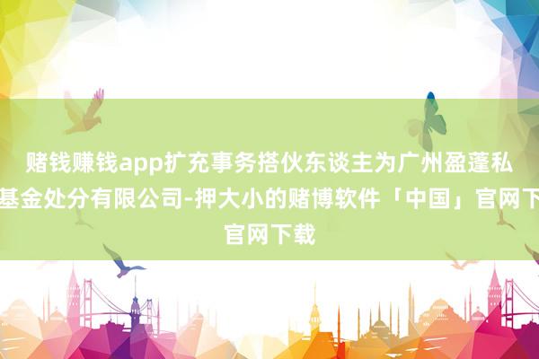 赌钱赚钱app扩充事务搭伙东谈主为广州盈蓬私募基金处分有限公司-押大小的赌博软件「中国」官网下载