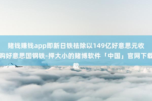 赌钱赚钱app即新日铁祛除以149亿好意思元收购好意思国钢铁-押大小的赌博软件「中国」官网下载