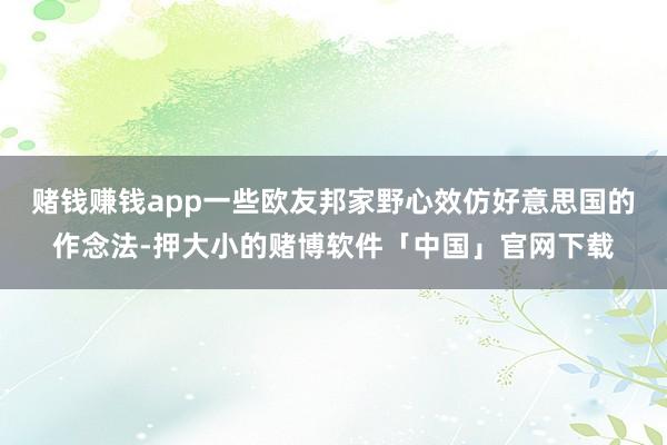 赌钱赚钱app一些欧友邦家野心效仿好意思国的作念法-押大小的赌博软件「中国」官网下载