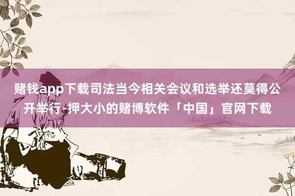 赌钱app下载司法当今相关会议和选举还莫得公开举行-押大小的赌博软件「中国」官网下载