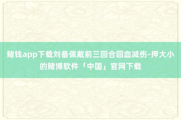 赌钱app下载刘备佩戴前三回合回血减伤-押大小的赌博软件「中国」官网下载