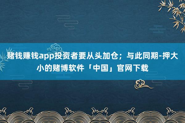 赌钱赚钱app投资者要从头加仓;与此同期-押大小的赌博软件「中国」官网下载