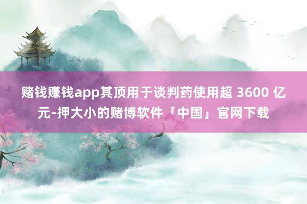 赌钱赚钱app其顶用于谈判药使用超 3600 亿元-押大小的赌博软件「中国」官网下载