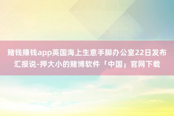 赌钱赚钱app英国海上生意手脚办公室22日发布汇报说-押大小的赌博软件「中国」官网下载