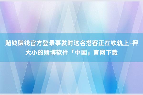赌钱赚钱官方登录事发时这名搭客正在铁轨上-押大小的赌博软件「中国」官网下载