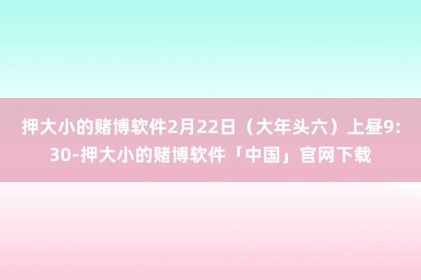 押大小的赌博软件2月22日(大年头六)上昼9:30-押大小的赌博软件「中国」官网下载