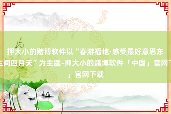 押大小的赌博软件以“春游福地·感受最好意思东谈主间四月天”为主题-押大小的赌博软件「中国」官网下载