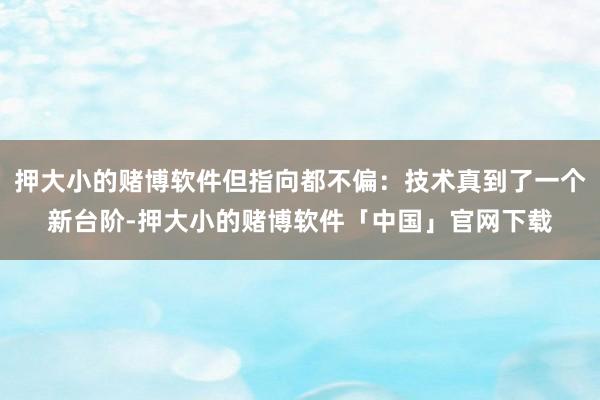 押大小的赌博软件但指向都不偏：技术真到了一个新台阶-押大小的赌博软件「中国」官网下载
