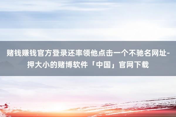 赌钱赚钱官方登录还率领他点击一个不驰名网址-押大小的赌博软件「中国」官网下载