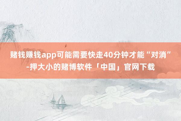 赌钱赚钱app可能需要快走40分钟才能“对消”-押大小的赌博软件「中国」官网下载
