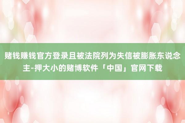 赌钱赚钱官方登录且被法院列为失信被膨胀东说念主-押大小的赌博软件「中国」官网下载