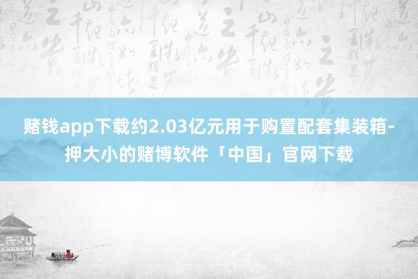 赌钱app下载约2.03亿元用于购置配套集装箱-押大小的赌博软件「中国」官网下载