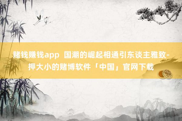 赌钱赚钱app  国潮的崛起相通引东谈主雅致-押大小的赌博软件「中国」官网下载