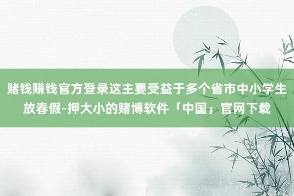 赌钱赚钱官方登录这主要受益于多个省市中小学生放春假-押大小的赌博软件「中国」官网下载