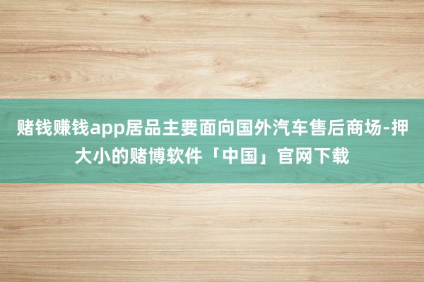 赌钱赚钱app居品主要面向国外汽车售后商场-押大小的赌博软件「中国」官网下载