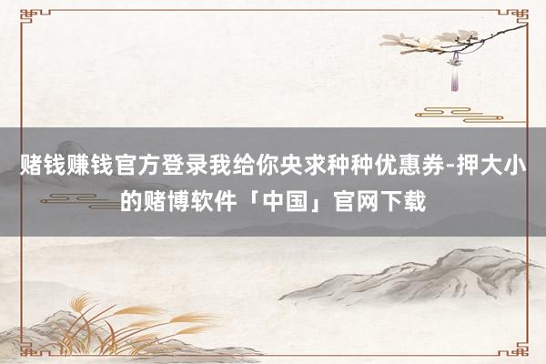 赌钱赚钱官方登录我给你央求种种优惠券-押大小的赌博软件「中国」官网下载