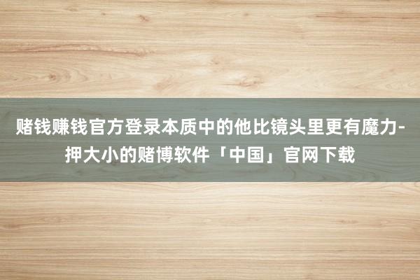 赌钱赚钱官方登录本质中的他比镜头里更有魔力-押大小的赌博软件「中国」官网下载