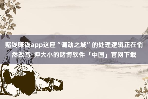 赌钱赚钱app这座“调动之城”的处理逻辑正在悄然改写-押大小的赌博软件「中国」官网下载