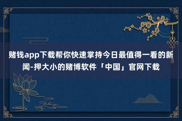 赌钱app下载帮你快速掌持今日最值得一看的新闻-押大小的赌博软件「中国」官网下载