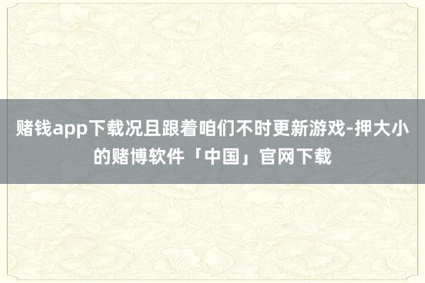 赌钱app下载况且跟着咱们不时更新游戏-押大小的赌博软件「中国」官网下载