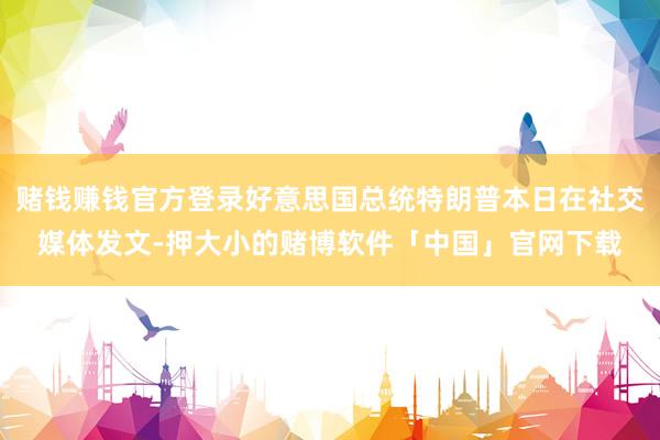 赌钱赚钱官方登录好意思国总统特朗普本日在社交媒体发文-押大小的赌博软件「中国」官网下载