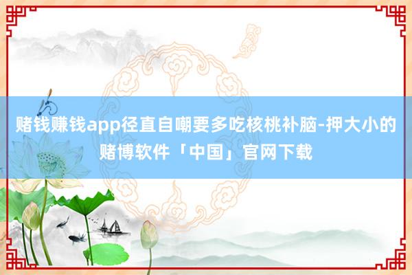 赌钱赚钱app径直自嘲要多吃核桃补脑-押大小的赌博软件「中国」官网下载