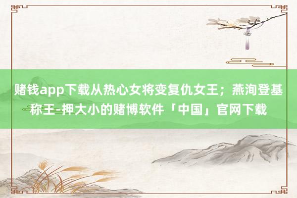 赌钱app下载从热心女将变复仇女王；燕洵登基称王-押大小的赌博软件「中国」官网下载
