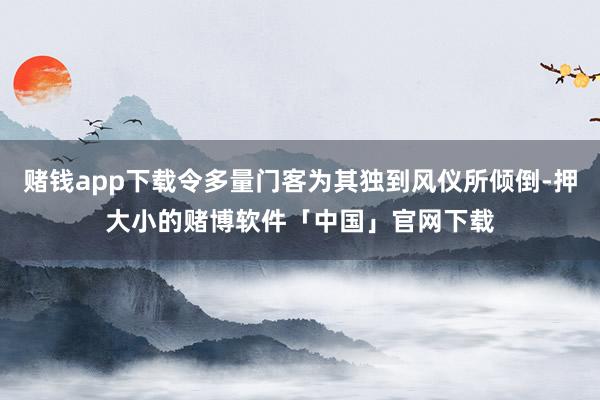 赌钱app下载令多量门客为其独到风仪所倾倒-押大小的赌博软件「中国」官网下载