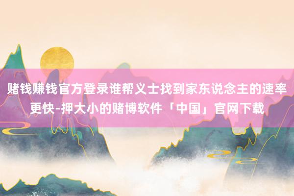 赌钱赚钱官方登录谁帮义士找到家东说念主的速率更快-押大小的赌博软件「中国」官网下载