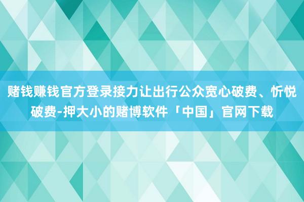 赌钱赚钱官方登录接力让出行公众宽心破费、忻悦破费-押大小的赌博软件「中国」官网下载
