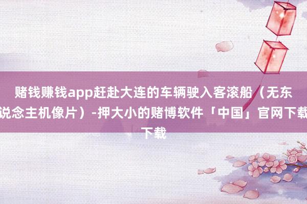 赌钱赚钱app赶赴大连的车辆驶入客滚船（无东说念主机像片）-押大小的赌博软件「中国」官网下载