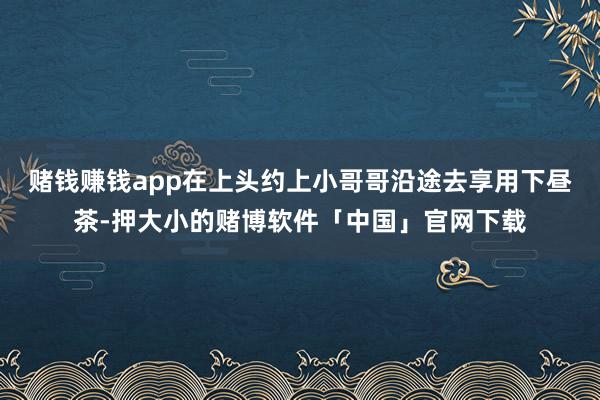 赌钱赚钱app在上头约上小哥哥沿途去享用下昼茶-押大小的赌博软件「中国」官网下载