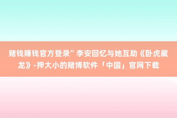 赌钱赚钱官方登录”　　李安回忆与她互助《卧虎藏龙》-押大小的赌博软件「中国」官网下载