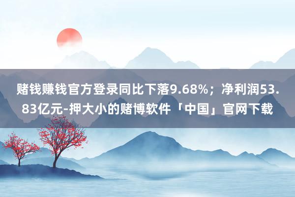 赌钱赚钱官方登录同比下落9.68%；净利润53.83亿元-押大小的赌博软件「中国」官网下载